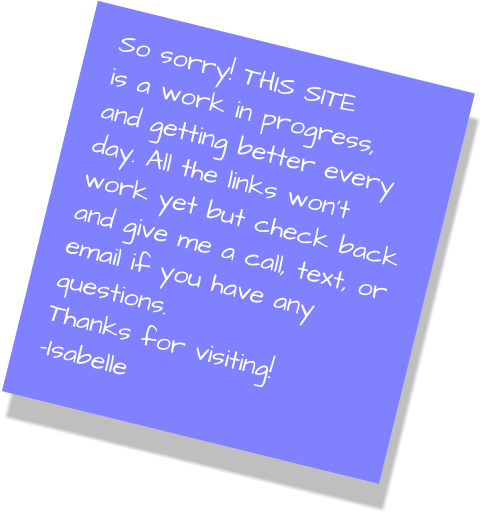 So sorry! THIS SITE is a work in progress, and getting better every day. All the links won’t work yet but check back and give me a call, text, or email if you have any questions. Thanks for visiting! -Isabelle